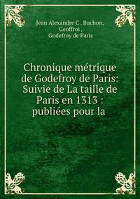 Chronique metrique de Godefroy de Paris: Suivie de La taille de Paris en 1313 : publiees pour la .