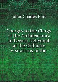 Charges to the Clergy of the Archdeaconry of Lewes: Delivered at the Ordinary Visitations in the .