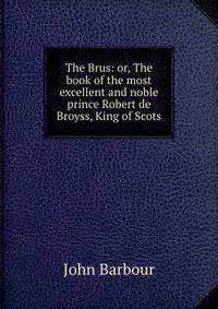 The Brus: or, The book of the most excellent and noble prince Robert de Broyss, King of Scots