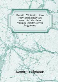 Domitii Vlpiani e Libro regvlarvm singvlari excerpta: eivsdem Vlpiani Institvtionvm fragmenta
