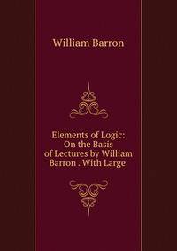 Elements of Logic: On the Basis of Lectures by William Barron . With Large .
