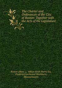 The Charter and Ordinances of the City of Boston: Together with the Acts of the Legislature .