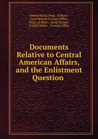 Documents Relative to Central American Affairs, and the Enlistment Question .