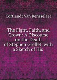 The Fight, Faith, and Crown: A Discourse on the Death of Stephen Grellet, with a Sketch of His .