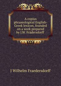 A copius phraseological English-Greek lexicon, founded on a work prepared by J.W. Fradersdorff .