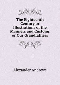 The Eighteenth Century or Illustrations of the Manners and Customs or Our Grandfathers
