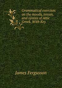 Grammatical exercises on the moods, tenses, and syntax of Attic Greek. With Key