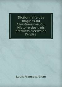 Dictionnaire des origines du Christianisme, ou, Histoire des trois premiers si?cles de l'?glise .