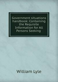 Government situations handbook: Containing the Requisite Information for All Persons Seeking .
