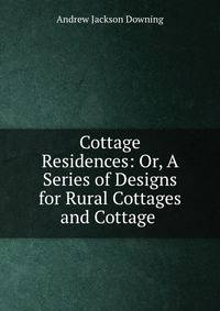 Cottage Residences: Or, A Series of Designs for Rural Cottages and Cottage .