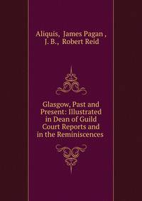 Glasgow, Past and Present: Illustrated in Dean of Guild Court Reports and in the Reminiscences .