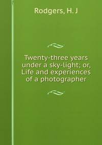 Twenty-three years under a sky-light; or, Life and experiences of a photographer