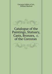 Catalogue of the Paintings, Statuary, Casts, Bronzes, &amp;c. of the Corcoran .