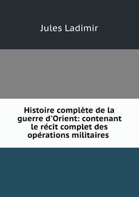 Histoire compl?te de la guerre d'Orient: contenant le r?cit complet des op?rations militaires .