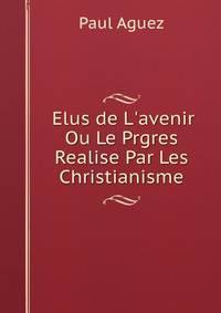 Elus de L'avenir Ou Le Prgres Realise Par Les Christianisme