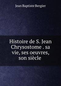 Histoire de S. Jean Chrysostome . sa vie, ses oeuvres, son siecle .