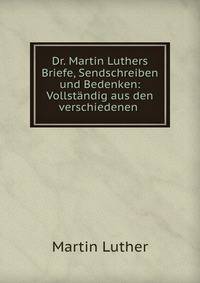 Dr. Martin Luthers Briefe, Sendschreiben und Bedenken: Vollstandig aus den verschiedenen .