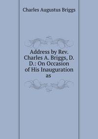 Address by Rev. Charles A. Briggs, D.D.: On Occasion of His Inauguration as .