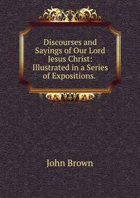 Discourses and Sayings of Our Lord Jesus Christ: Illustrated in a Series of Expositions. .