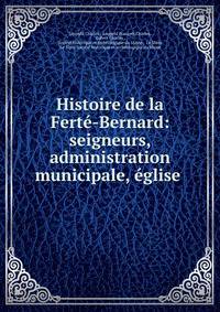 Histoire de la Ferte-Bernard: seigneurs, administration municipale, eglise .