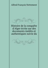 Histoire de la conqu?te d'Alger ?crite sur des documents in?dits et authentiques suivie du .