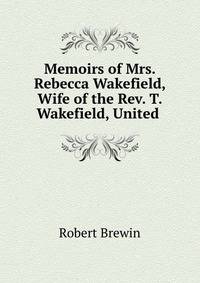 Memoirs of Mrs. Rebecca Wakefield, Wife of the Rev. T. Wakefield, United .