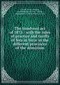 The Insolvent act of 1875 : with the rules of practice and tariffs of fees in force in the different provinces of the dominion