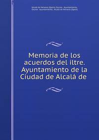 Memoria de los acuerdos del iltre. Ayuntamiento de la Ciudad de Alcala de .