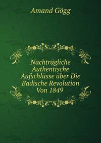 Nachtragliche Authentische Aufschlusse uber Die Badische Revolution Von 1849 .