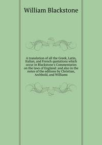 A translation of all the Greek, Latin, Italian, and French quotations which occur in Blackstone's Commentaries on the laws of England: and also in the notes of the editions by Christian, Archbold, and Williams