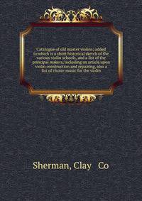 Catalogue of old master violins; added to which is a short historical sketch of the various violin schools, and a list of the principal makers, including an article upon violin construction and repairing, also a list of choice music for the violin