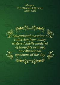 Educational mosaics: a collection from many writers (chiefly modern) of thoughts bearing on educational questions of the day