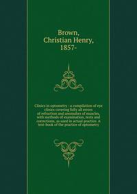 Clinics in optometry : a compilation of eye clinics covering fully all errors of refraction and anomalies of muscles, with methods of examination, tests and corrections, as used in actual practice. A text-book of the practice of optometry