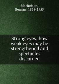 Strong eyes; how weak eyes may be strengthened and spectacles discarded