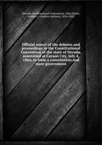 Official report of the debates and proceedings in the Constitutional Convention of the state of Nevada, assembled at Carson City, July 4, 1864, to form a constitution and state government