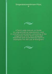 A Tamil vade-mecum, or Guide to ungrammatical expressions used in ordinary conversation; consisting of the vulgarisms of the Tamil language explained and illustrated by copious examples. For the use of foreigners