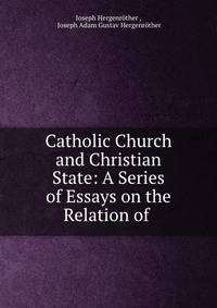 Catholic Church and Christian State: A Series of Essays on the Relation of .
