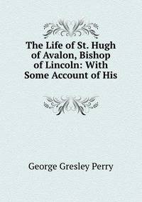 The Life of St. Hugh of Avalon, Bishop of Lincoln: With Some Account of His .
