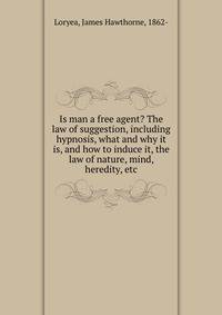 Is man a free agent? The law of suggestion, including hypnosis, what and why it is, and how to induce it, the law of nature, mind, heredity, etc