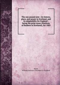 The one pound note : its history, place, and power in Scotland, and its adaptability for England : being the prize essay (Institute of Bankers in Scotland), for 1885