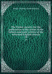 The Parker society. for the publication of the works of the fathers and early writers of the reformed English church. 18