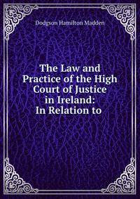 The Law and Practice of the High Court of Justice in Ireland: In Relation to .