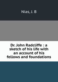 Dr. John Radcliffe : a sketch of his life with an account of his fellows and foundations