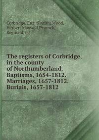 The registers of Corbridge, in the county of Northumberland. Baptisms, 1654-1812. Marriages, 1657-1812. Burials, 1657-1812