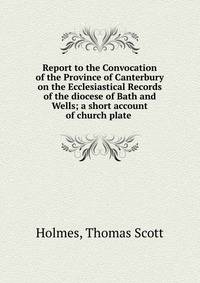 Report to the Convocation of the Province of Canterbury on the Ecclesiastical Records of the diocese of Bath and Wells; a short account of church plate