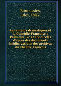 Les auteurs dramatiques et la Com?die-Fran?aise a Paris aux 17e et 18e siecles d'apres des documents in?dits extraits des archives du Th??tre-Fran?ais