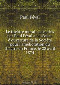 Le th??tre moral; causeries par Paul F?val a la s?ance d'ouverture de la Soci?t? pour l'am?lioration du th??tre en France, le 28 avril 1874
