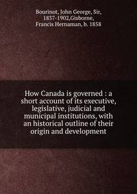How Canada is governed : a short account of its executive, legislative, judicial and municipal institutions, with an historical outline of their origin and development