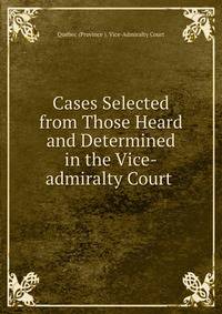 Cases Selected from Those Heard and Determined in the Vice-admiralty Court .