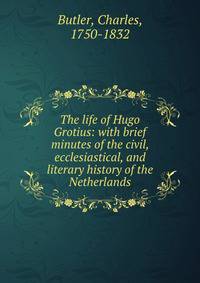 The life of Hugo Grotius: with brief minutes of the civil, ecclesiastical, and literary history of the Netherlands